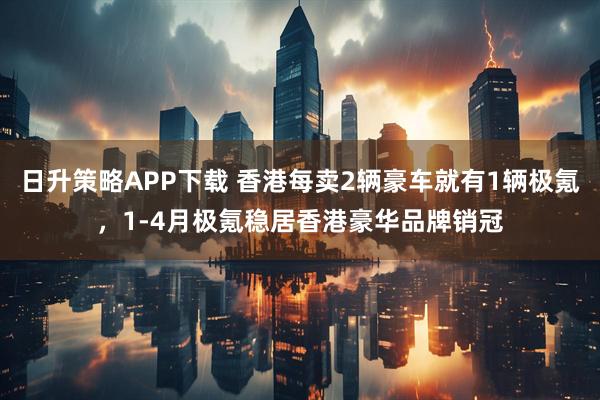 日升策略APP下载 香港每卖2辆豪车就有1辆极氪，1-4月极氪稳居香港豪华品牌销冠